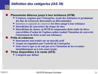 Définition des catégories (IAS 39)


      Placements détenus jusqu’à leur échéance (HTM)
              Créances, acquises par l’entreprise, ayant des échéances et produisant
               des flux de trésorerie déterminés ou déterminables
              Intention et capacité de conserver les titres jusqu’à leur échéance
              Interdiction de couverture du risque de taux
              Interdiction de classer en HTM la composante dette isolée de titres
               convertibles (l’achat de l’option cachée traduit l’intention de convertir
               l’instrument de dette avant son échéance)
      Prêts et créances
              Instruments non traités sur un marché actif
              Acquis ou engendrés par l’activité de l’entreprise
              Sous réserve que ce ne soit pas avec l’intention de les revendre
               immédiatement ou à très court terme
      Titres disponibles à la vente (AFS)
              Catégorie par défaut




06/06/12
91                                IAS/IFRS Banques Centrales                               91
 
