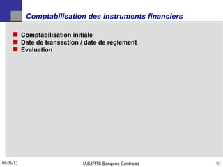 Comptabilisation des instruments financiers

      Comptabilisation initiale
      Date de transaction / date de règlement
      Evaluation




06/06/12
93                          IAS/IFRS Banques Centrales   93
 