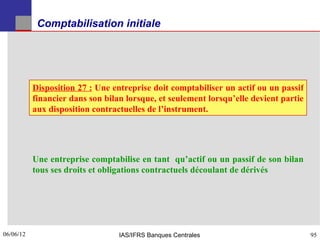 Comptabilisation initiale




           Disposition 27 : Une entreprise doit comptabiliser un actif ou un passif
           financier dans son bilan lorsque, et seulement lorsqu’elle devient partie
           aux disposition contractuelles de l’instrument.




           Une entreprise comptabilise en tant qu’actif ou un passif de son bilan
           tous ses droits et obligations contractuels découlant de dérivés




06/06/12
95                                IAS/IFRS Banques Centrales                           95
 