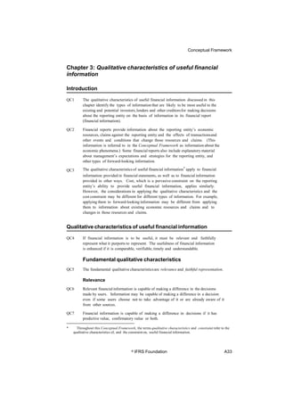 Conceptual Framework
Chapter 3: Qualitative characteristics of useful financial
information
Introduction
QC1 The qualitative characteristics of useful financial information discussed in this
chapter identify the types of information that are likely to be most useful to the
existing and potential investors, lenders and other creditorsfor making decisions
about the reporting entity on the basis of information in its financial report
(financial information).
QC2 Financial reports provide information about the reporting entity’s economic
resources, claims against the reporting entity and the effects of transactionsand
other events and conditions that change those resources and claims. (This
information is referred to in the Conceptual Framework as information about the
economic phenomena.) Some financial reports also include explanatory material
about management’s expectations and strategies for the reporting entity, and
other types of forward-looking information.
The qualitative characteristics of useful financial information* apply to financial
information provided in financial statements, as well as to financial information
provided in other ways. Cost, which is a pervasive constraint on the reporting
entity’s ability to provide useful financial information, applies similarly.
However, the considerations in applying the qualitative characteristics and the
cost constraint may be different for different types of information. For example,
applying them to forward-looking information may be different from applying
them to information about existing economic resources and claims and to
changes in those resources and claims.
QC3
Qualitative characteristics of useful financial information
QC4 If financial information is to be useful, it must be relevant and faithfully
represent what it purports to represent. The usefulness of financial information
is enhanced if it is comparable, verifiable, timely and understandable.
Fundamental qualitative characteristics
QC5 The fundamental qualitative characteristicsare relevance and faithful representation.
Relevance
QC6 Relevant financial information is capable of making a difference in the decisions
made by users. Information may be capable of making a difference in a decision
even if some users choose not to take advantage of it or are already aware of it
from other sources.
QC7 Financial information is capable of making a difference in decisions if it has
predictive value, confirmatory value or both.
* Throughout this Conceptual Framework, the terms qualitative characteristics and constraint refer to the
qualitative characteristics of, and the constraint on, useful financial information.
© IFRS Foundation A33
 