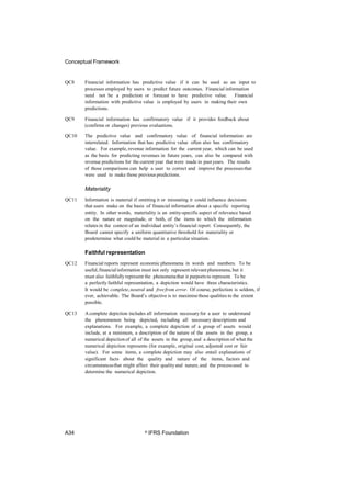 Conceptual Framework
QC8 Financial information has predictive value if it can be used as an input to
processes employed by users to predict future outcomes. Financial information
need not be a prediction or forecast to have predictive value. Financial
information with predictive value is employed by users in making their own
predictions.
QC9 Financial information has confirmatory value if it provides feedback about
(confirms or changes) previous evaluations.
QC10 The predictive value and confirmatory value of financial information are
interrelated. Information that has predictive value often also has confirmatory
value. For example, revenue information for the current year, which can be used
as the basis for predicting revenues in future years, can also be compared with
revenue predictions for the current year that were made in pastyears. The results
of those comparisons can help a user to correct and improve the processesthat
were used to make those previous predictions.
Materiality
QC11 Information is material if omitting it or misstating it could influence decisions
that users make on the basis of financial information about a specific reporting
entity. In other words, materiality is an entity-specific aspect of relevance based
on the nature or magnitude, or both, of the items to which the information
relates in the context of an individual entity’s financial report. Consequently, the
Board cannot specify a uniform quantitative threshold for materiality or
predetermine what could be material in a particular situation.
Faithful representation
QC12 Financial reports represent economic phenomena in words and numbers. To be
useful,financialinformation must not only represent relevant phenomena, but it
must also faithfullyrepresent the phenomenathat it purports to represent. To be
a perfectly faithful representation, a depiction would have three characteristics.
It would be complete,neutral and freefrom error. Of course, perfection is seldom, if
ever, achievable. The Board’s objective is to maximisethose qualities to the extent
possible.
QC13 A complete depiction includes all information necessaryfor a user to understand
the phenomenon being depicted, including all necessary descriptions and
explanations. For example, a complete depiction of a group of assets would
include, at a minimum, a description of the nature of the assets in the group, a
numerical depictionof all of the assets in the group, and a description of what the
numerical depiction represents (for example, original cost, adjusted cost or fair
value). For some items, a complete depiction may also entail explanations of
significant facts about the quality and nature of the items, factors and
circumstancesthat might affect their qualityand nature, and the processused to
determine the numerical depiction.
A34 © IFRS Foundation
 