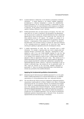 Conceptual Framework
QC14 A neutral depiction is without bias in the selectionor presentation of financial
information. A neutral depiction is not slanted, weighted, emphasised,
de-emphasised or otherwise manipulated to increase the probabilitythat
financial information will be received favourably or unfavourably by users.
Neutral information does not mean information with no purpose or no influence
on behaviour. On the contrary, relevant financial information is, by definition,
capable of making a difference in users’ decisions.
QC15 Faithful representation does not mean accurate in all respects. Free from error
means there are no errors or omissions in the description of the phenomenon,
and the processused to produce the reported information has been selected and
applied with no errors in the process. In this context, free from error does not
mean perfectly accurate in all respects. For example, an estimate of an
unobservable price or value cannot be determined to be accurate or inaccurate.
However, a representation of that estimate can be faithful if the amount is
described clearly and accurately as being an estimate, the nature and limitations
of the estimating process are explained, and no errors have been made in
selecting and applying an appropriate processfor developing the estimate.
QC16 A faithful representation, by itself, does not necessarily result in useful
information. For example, a reporting entity may receive property, plant and
equipment through a government grant. Obviously, reporting that an entity
acquired an asset at no cost would faithfully represent its cost, but that
information would probably not be very useful. A slightly more subtle example
is an estimate of the amount by which an asset’s carrying amount should be
adjusted to reflect an impairment in the asset’s value. That estimate can be a
faithful representation if the reporting entity has properly applied an appropriate
process, properly described the estimate and explained any uncertainties that
significantlyaffect the estimate. However, if the level of uncertainty in such an
estimate is sufficiently large, that estimate will not be particularly useful. In
other words, the relevance of the asset being faithfully represented is
questionable. If there is no alternativerepresentation that is more faithful, that
estimate may provide the best available information.
Applying the fundamental qualitative characteristics
QC17 Information must be both relevant and faithfully represented if it is to be useful.
Neither a faithful representation of an irrelevant phenomenon nor an unfaithful
representation of a relevant phenomenon helps users make good decisions.
QC18 The most efficient and effective process for applying the fundamental qualitative
characteristics would usually be as follows (subject to the effects of enhancing
characteristicsand the cost constraint, whichare not considered in this example).
First, identify an economic phenomenon that has the potential to be useful to
users of the reporting entity’s financial information. Second, identifythe type of
information about that phenomenon that wouldbe most relevant if itis available
and can be faithfully represented. Third, determine whether that information is
available and can be faithfully represented. If so, the process of satisfying the
fundamental qualitative characteristics ends at that point. If not, the processis
repeated with the next most relevant type of information.
© IFRS Foundation A35
 
