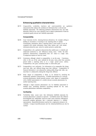 Conceptual Framework
Enhancing qualitative characteristics
QC19 Comparability, verifiability, timeliness and understandability are qualitative
characteristicsthat enhance the usefulnessof information that is relevant and
faithfully represented. The enhancing qualitative characteristics may also help
determine which of two ways should be used to depict a phenomenon if both are
considered equally relevant and faithfully represented.
Comparability
QC20 Users’ decisions involve choosing between alternatives, for example, selling or
holding an investment, or investing in one reporting entity or another.
Consequently, information about a reporting entity is more useful if it can be
compared with similar information about other entities and with similar
information about the same entity for another period or another date.
QC21 Comparability is the qualitative characteristicthat enablesusers to identify and
understand similarities in, and differences among, items. Unlike the other
qualitative characteristics, comparability does not relate to a single item.
A comparison requires at least two items.
QC22 Consistency, although related to comparability, is not the same. Consistency
refers to the use of the same methods for the same items, either from period to
period within a reporting entity or in a single period across entities.
Comparability is the goal; consistency helps to achievethat goal.
QC23 Comparability is not uniformity. For information to be comparable, like things
must look alike and different things must look different. Comparability of
financial information is not enhanced by making unlike things look alike any
more than it is enhanced by making like things look different.
QC24 Some degree of comparability is likely to be attained by satisfying the
fundamental qualitative characteristics. A faithful representation of a relevant
economic phenomenon should naturally possess some degree of comparability
with a faithful representation of a similar relevant economic phenomenon by
another reporting entity.
QC25 Although a single economic phenomenon can be faithfully represented in
multiple ways, permitting alternative accounting methods for the same
economic phenomenon diminishes comparability.
Verifiability
QC26 Verifiability helps assure users that information faithfully represents the
economic phenomena it purports to represent. Verifiability means that different
knowledgeable and independent observers could reach consensus, although not
necessarily complete agreement, that a particular depiction is a faithful
representation. Quantifiedinformation need not be a singlepoint estimate to be
verifiable. A range of possibleamounts and the related probabilitiescan also be
verified.
A36 © IFRS Foundation
 