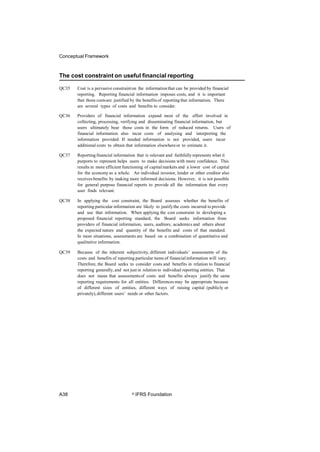 Conceptual Framework
The cost constraint on useful financial reporting
QC35 Cost is a pervasive constrainton the informationthat can be provided by financial
reporting. Reporting financial information imposes costs, and it is important
that those costsare justified by the benefitsof reportingthat information. There
are several types of costs and benefits to consider.
QC36 Providers of financial information expend most of the effort involved in
collecting, processing, verifying and disseminating financial information, but
users ultimately bear those costs in the form of reduced returns. Users of
financial information also incur costs of analysing and interpreting the
information provided. If needed information is not provided, users incur
additional costs to obtain that information elsewhereor to estimate it.
QC37 Reportingfinancial information that is relevant and faithfully represents what it
purports to represent helps users to make decisions with more confidence. This
results in more efficient functioning of capitalmarkets and a lower cost of capital
for the economyas a whole. An individual investor, lender or other creditor also
receives benefits by making more informed decisions. However, it is not possible
for general purpose financial reports to provide all the information that every
user finds relevant.
QC38 In applying the cost constraint, the Board assesses whether the benefits of
reporting particular information are likely to justifythe costs incurred to provide
and use that information. When applying the cost constraint in developing a
proposed financial reporting standard, the Board seeks information from
providers of financial information, users, auditors, academics and others about
the expected nature and quantity of the benefits and costs of that standard.
In most situations, assessments are based on a combination of quantitative and
qualitative information.
QC39 Because of the inherent subjectivity, different individuals’ assessments of the
costs and benefits of reporting particular items of financialinformation will vary.
Therefore, the Board seeks to consider costs and benefits in relation to financial
reporting generally, and not just in relation to individual reporting entities. That
does not mean that assessmentsof costs and benefits always justify the same
reporting requirements for all entities. Differences may be appropriate because
of different sizes of entities, different ways of raising capital (publicly or
privately),different users’ needs or other factors.
A38 © IFRS Foundation
 