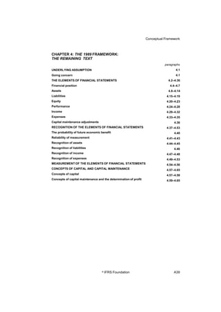Conceptual Framework
CHAPTER 4: THE 1989 FRAMEWORK:
THE REMAINING TEXT
paragraphs
4.1
4.1
4.2–4.36
4.4–4.7
4.8–4.14
4.15–4.19
4.20–4.23
4.24–4.28
4.29–4.32
4.33–4.35
4.36
4.37–4.53
4.40
4.41–4.43
4.44–4.45
4.46
4.47–4.48
4.49–4.53
4.54–4.56
4.57–4.65
4.57–4.58
4.59–4.65
UNDERLYING ASSUMPTION
Going concern
THE ELEMENTS OF FINANCIAL STATEMENTS
Financial position
Assets
Liabilities
Equity
Performance
Income
Expenses
Capital maintenance adjustments
RECOGNITION OF THE ELEMENTS OF FINANCIAL STATEMENTS
The probability of future economic benefit
Reliability of measurement
Recognition of assets
Recognition of liabilities
Recognition of income
Recognition of expenses
MEASUREMENT OF THE ELEMENTS OF FINANCIAL STATEMENTS
CONCEPTS OF CAPITAL AND CAPITAL MAINTENANCE
Concepts of capital
Concepts of capital maintenance and the determination of profit
© IFRS Foundation A39
 