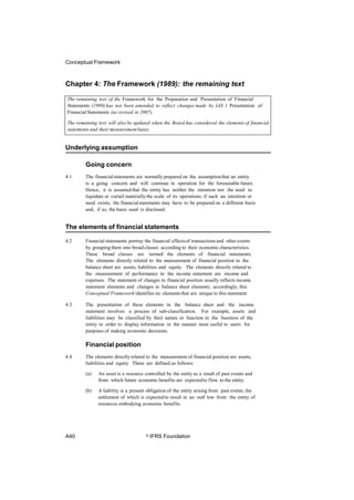 Conceptual Framework
Chapter 4: The Framework (1989): the remaining text
Underlying assumption
Going concern
4.1 The financialstatements are normally prepared on the assumptionthat an entity
is a going concern and will continue in operation for the foreseeable future.
Hence, it is assumed that the entity has neither the intention nor the need to
liquidate or curtail materiallythe scale of its operations; if such an intention or
need exists, the financialstatements may have to be prepared on a different basis
and, if so, the basis used is disclosed.
The elements of financial statements
4.2 Financial statements portray the financial effectsof transactions and other events
by grouping them into broad classes according to their economic characteristics.
These broad classes are termed the elements of financial statements.
The elements directly related to the measurement of financial position in the
balance sheet are assets, liabilities and equity. The elements directly related to
the measurement of performance in the income statement are income and
expenses. The statement of changes in financial position usually reflects income
statement elements and changes in balance sheet elements; accordingly, this
Conceptual Framework identifies no elements that are unique to this statement.
4.3 The presentation of these elements in the balance sheet and the income
statement involves a process of sub-classification. For example, assets and
liabilities may be classified by their nature or function in the business of the
entity in order to display information in the manner most useful to users for
purposes of making economic decisions.
Financial position
4.4 The elements directly related to the measurement of financial position are assets,
liabilities and equity. These are defined as follows:
(a) An asset is a resource controlled by the entity as a result of past events and
from which future economic benefits are expectedto flow to the entity.
(b) A liability is a present obligation of the entity arising from past events, the
settlement of which is expected to result in an outf low from the entity of
resources embodying economic benefits.
A40 © IFRS Foundation
The remaining text of the Framework for the Preparation and Presentation of Financial
Statements (1989) has not been amended to reflect changes made by IAS 1 Presentation of
Financial Statements (as revised in 2007).
The remaining text will also be updated when the Board has considered the elements of financial
statements and their measurement bases.
 