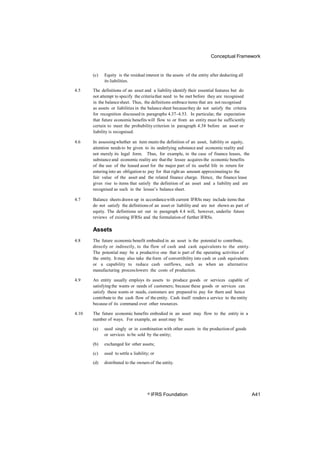 Conceptual Framework
(c) Equity is the residual interest in the assets of the entity after deducting all
its liabilities.
4.5 The definitions of an asset and a liability identify their essential features but do
not attempt to specify the criteriathat need to be met before they are recognised
in the balancesheet. Thus, the definitions embraceitems that are not recognised
as assets or liabilities in the balancesheet becausethey do not satisfy the criteria
for recognition discussed in paragraphs 4.37–4.53. In particular, the expectation
that future economic benefits will flow to or from an entity must be sufficiently
certain to meet the probability criterion in paragraph 4.38 before an asset or
liability is recognised.
4.6 In assessingwhether an item meets the definition of an asset, liability or equity,
attention needs to be given to its underlying substance and economic reality and
not merely its legal form. Thus, for example, in the case of finance leases, the
substance and economic reality are thatthe lessee acquires the economic benefits
of the use of the leased asset for the major part of its useful life in return for
entering into an obligation to pay for that right an amount approximatingto the
fair value of the asset and the related finance charge. Hence, the finance lease
gives rise to items that satisfy the definition of an asset and a liability and are
recognised as such in the lessee’s balance sheet.
4.7 Balance sheets drawn up in accordancewith current IFRSs may include items that
do not satisfy the definitionsof an asset or liability and are not shown as part of
equity. The definitions set out in paragraph 4.4 will, however, underlie future
reviews of existing IFRSs and the formulation of further IFRSs.
Assets
4.8 The future economicbenefit embodied in an asset is the potential to contribute,
directly or indirectly, to the flow of cash and cash equivalents to the entity.
The potential may be a productive one that is part of the operating activities of
the entity. It may also take the form of convertibility into cash or cash equivalents
or a capability to reduce cash outflows, such as when an alternative
manufacturing processlowers the costs of production.
4.9 An entity usually employs its assets to produce goods or services capable of
satisfyingthe wants or needs of customers; because these goods or services can
satisfy these wants or needs, customers are prepared to pay for them and hence
contribute to the cash flow of the entity. Cash itself renders a service to the entity
because of its command over other resources.
4.10 The future economic benefits embodied in an asset may flow to the entity in a
number of ways. For example, an asset may be:
(a) used singly or in combination with other assets in the productionof goods
or services to be sold by the entity;
(b) exchanged for other assets;
(c) used to settle a liability; or
(d) distributed to the ownersof the entity.
© IFRS Foundation A41
 