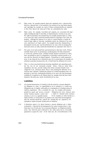 Conceptual Framework
4.11 Many assets, for example, property, plant and equipment, have a physical form.
However, physical form is not essentialto the existenceof an asset; hence patents
and copyrights, for example, are assets if future economic benefits are expected
to flow from them to the entity and if they are controlled by the entity.
4.12 Many assets, for example, receivables and property, are associated with legal
rights, including the right of ownership. In determining the existence of an asset,
the right of ownership is not essential;thus, for example, property held on a lease
is an asset if the entity controls the benefits which are expected to flow from the
property. Although the capacity of an entity to control benefits is usually the
result of legal rights, an item may nonetheless satisfy the definition of an asset
even when there is no legal control. For example, know-how obtained from a
development activity may meet the definition of an asset when, by keeping that
know-how secret, an entity controlsthe benefitsthat are expected to flow from it.
4.13 The assets of an entity result from past transactions or other past events. Entities
normally obtain assets by purchasing or producingthem, but other transactions
or events may generate assets; examples include property received by an entity
from government as part of a programme to encourage economic growth in an
area and the discovery of mineral deposits. Transactions or events expected to
occur in the future do not in themselves give rise to assets;hence, for example, an
intention to purchase inventory does not, of itself,meet the definition of an asset.
4.14 There is a close associationbetween incurring expenditure and generating assets
but the two do not necessarily coincide. Hence, when an entity incurs
expenditure, this may provide evidence that future economic benefits were
sought but is not conclusive proof that an item satisfying the definition of an
asset has been obtained. Similarly the absence of a related expenditure does not
preclude an item from satisfyingthe definition of an asset and thus becominga
candidate for recognition in the balance sheet; for example,items that have been
donated to the entity may satisfy the definition of an asset.
Liabilities
4.15 An essential characteristic of a liability is that the entityhas a present obligation.
An obligation is a duty or responsibility to act or perform in a certain way.
Obligations may be legally enforceable as a consequence of a binding contract or
statutory requirement. This is normally the case, for example, with amounts
payable for goods and services received.
normal business practice, custom and
relations or act in an equitable manner.
Obligations also arise, however, from
a desire to maintain good business
If, for example, an entity decides as a
matter of policy to rectify faults in its products even when these becomeapparent
after the warranty period has expired, the amounts that are expected to be
expended in respect of goods already sold are liabilities.
4.16 A distinction needs to be drawn between a present obligation and a future
commitment. A decision by the management of an entity to acquire assets in the
future does not, of itself, give rise to a present obligation. An obligation normally
arises only when the asset is delivered or the entity enters into an irrevocable
agreement to acquire the asset. In the latter case, the irrevocablenature of the
A42 © IFRS Foundation
 