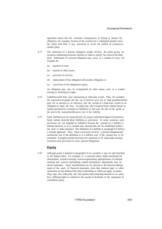 Conceptual Framework
agreement means that the economic consequences of failing to honour the
obligation, for example, because of the existence of a substantial penalty, leave
the entity with little, if any, discretion to avoid the outflow of resources to
another party.
4.17 The settlement of a present obligation usually involves the entity giving up
resources embodying economic benefits in order to satisfy the claimof the other
party. Settlement of a present obligation may occur in a number of ways, for
example, by:
(a) payment of cash;
(b) transfer of other assets;
(c) provision of services;
(d) replacement of that obligationwith another obligation;or
(e) conversion of the obligationto equity.
An obligation may also be extinguished by other means, such as a creditor
waiving or forfeiting its rights.
4.18 Liabilitiesresult from past transactions or other past events. Thus, for example,
the acquisition of goods and the use of services give rise to trade payables(unless
paid for in advance or on delivery) and the receipt of a bank loan results in an
obligation to repay the loan. An entity may also recognisefuture rebates based on
annual purchasesby customers as liabilities; in this case, the sale of the goods in
the past is the transactionthat gives rise to the liability.
4.19 Some liabilities can be measured only by using a substantial degree of estimation.
Some entities describe these liabilities as provisions. In some countries, such
provisions are not regarded as liabilities because the concept of a liability is
defined narrowly so as to include only amounts that can be established without
the need to make estimates. The definition of a liability in paragraph 4.4 follows
a broader approach. Thus, when a provision involves a present obligationand
satisfiesthe rest of the definition, it is a liability even if the amount has to be
estimated. Examplesinclude provisions for payments to be made under existing
warranties and provisions to cover pension obligations.
Equity
4.20 Although equity is defined in paragraph 4.4 as a residual, it may be sub-classified
in the balance sheet. For example, in a corporate entity, funds contributed by
shareholders, retained earnings, reservesrepresenting appropriations of retained
earnings and reserves representing capital maintenance adjustments may be
shown separately. Such classifications can be relevant to the decision-making
needs of the users of financial statements when they indicate legal or other
restrictions on the abilityof the entity to distribute or otherwise apply its equity.
They may also reflect the fact that parties with ownership interests in an entity
have differing rights in relation to the receipt of dividends or the repayment of
contributed equity.
© IFRS Foundation A43
 