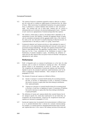 Conceptual Framework
4.21 The creation of reserves is sometimes required by statute or other law in order to
give the entity and its creditors an added measure of protection from the effects
of losses. Other reservesmay be established if national tax law grants exemptions
from, or reductions in, taxation liabilities when transfers to such reservesare
made. The existence and size of these legal, statutory and tax reserves is
informationthat can be relevant to the decision-making needs of users. Transfers
to such reserves are appropriations of retained earningsrather than expenses.
4.22 The amount at which equity is shown in the balance sheet is dependent on the
measurement of assets and liabilities. Normally, the aggregate amount of equity
only by coincidencecorresponds with the aggregate market value of the shares of
the entity or the sum that could be raised by disposing of either the net assets on
a piecemeal basis or the entity as a whole on a going concern basis.
4.23 Commercial, industrial and business activities are often undertaken by means of
entities such as sole proprietorships,partnerships and trusts and various types of
government business undertakings. The legal and regulatory framework for such
entities is often different from that applyingto corporate entities. For example,
there may be few, if any, restrictions on the distribution to owners or other
beneficiaries of amounts included in equity. Nevertheless, the definition of
equity and the other aspectsof this Conceptual Framework that deal with equityare
appropriate for such entities.
Performance
4.24 Profit is frequently used as a measure of performance or as the basis for other
measures, such as return on investment or earnings per share. The elements
directly related to the measurement of profit are income and expenses.
The recognition and measurement of income and expenses, and hence profit,
depends in part on the conceptsof capital and capital maintenance used by the
entity in preparing its financial statements. These concepts are discussed in
paragraphs 4.57–4.65.
4.25 The elements of income and expenses are defined as follows:
(a) Income is increases in economic benefits during the accounting period in
the form of inf lows or enhancements of assets or decreases of liabilities
that resultin increases in equity,other than those relating to contributions
from equity participants.
(b) Expenses are decreases in economic benefits during the accounting period
in the form of outf lows or depletions of assets or incurrences of liabilities
that resultin decreases in equity,other than those relating to distributions
to equity participants.
The definitions of income and expenses identify their essential features but do
not attempt to specify the criteria that would need to be met before they are
recognised in the income statement. Criteria for the recognition of income and
expenses are discussed in paragraphs 4.37–4.53.
4.26
4.27 Income and expenses may be presented in the incomestatement in different ways
so as to provide information that is relevant for economic decision-making.
For example, it is common practice to distinguish between those items of income
and expensesthat arise in the course of the ordinary activities of the entity and
A44 © IFRS Foundation
 