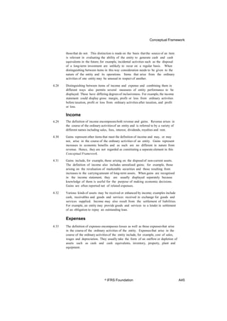 Conceptual Framework
thosethat do not. This distinction is made on the basis that the source of an item
is relevant in evaluating the ability of the entity to generate cash and cash
equivalents in the future; for example, incidental activities such as the disposal
of a long-term investment are unlikely to recur on a regular basis. When
distinguishing between items in this way consideration needs to be given to the
nature of the entity and its operations. Items that arise from the ordinary
activities of one entity may be unusual in respect of another.
4.28 Distinguishing between items of income and expense and combining them in
different ways also permits several measures of entity performance to be
displayed. These have differing degrees of inclusiveness. For example,the income
statement could display gross margin, profit or loss from ordinary activities
before taxation, profit or loss from ordinary activities after taxation, and profit
or loss.
Income
The definition of income encompassesboth revenue and gains. Revenue arises in
the course of the ordinary activitiesof an entity and is referred to by a variety of
different names including sales, fees, interest, dividends, royalties and rent.
4.29
4.30 Gains represent other items that meet the definition of income and may, or may
not, arise in the course of the ordinary activities of an entity. Gains represent
increases in economic benefits and as such are no different in nature from
revenue. Hence, they are not regarded as constituting a separate element in this
Conceptual Framework.
4.31 Gains include, for example, those arising on the disposalof non-current assets.
The definition of income also includes unrealised gains; for example, those
arising on the revaluation of marketable securities and those resulting from
increases in the carryingamount of long-term assets. When gains are recognised
in the income statement, they are usually displayed separately because
knowledge of them is useful for the purpose of making economic decisions.
Gains are often reported net of related expenses.
4.32 Various kinds of assets may be received or enhanced by income; examples include
cash, receivables and goods and services received in exchange for goods and
services supplied. Income may also result from the settlement of liabilities.
For example, an entity may provide goods and services to a lender in settlement
of an obligation to repay an outstanding loan.
Expenses
4.33 The definition of expenses encompasses losses as well as those expensesthat arise
in the course of the ordinary activities of the entity. Expensesthat arise in the
course of the ordinary activitiesof the entity include, for example, cost of sales,
wages and depreciation. They usually take the form of an outflow or depletion of
assets such as cash and cash equivalents, inventory, property, plant and
equipment.
© IFRS Foundation A45
 