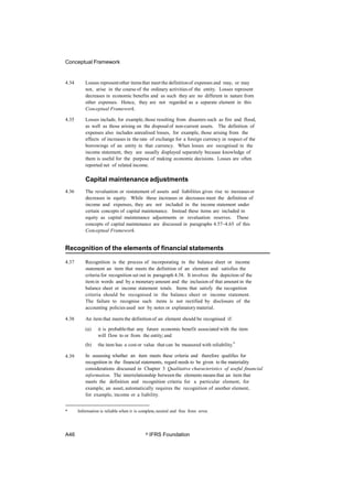 Conceptual Framework
4.34 Losses representother itemsthat meet the definitionof expenses and may, or may
not, arise in the course of the ordinary activities of the entity. Losses represent
decreases in economic benefits and as such they are no different in nature from
other expenses. Hence, they are not regarded as a separate element in this
Conceptual Framework.
4.35 Losses include, for example, those resulting from disasters such as fire and flood,
as well as those arising on the disposalof non-current assets. The definition of
expenses also includes unrealised losses, for example, those arising from the
effects of increases in the rate of exchange for a foreign currency in respect of the
borrowings of an entity in that currency. When losses are recognised in the
income statement, they are usually displayed separately because knowledge of
them is useful for the purpose of making economic decisions. Losses are often
reported net of related income.
Capital maintenance adjustments
4.36 The revaluation or restatement of assets and liabilities gives rise to increasesor
decreases in equity. While these increases or decreases meet the definition of
income and expenses, they are not included in the income statement under
certain concepts of capital maintenance. Instead these items are included in
equity as capital maintenance adjustments or revaluation reserves. These
concepts of capital maintenance are discussed in paragraphs 4.57–4.65 of this
Conceptual Framework.
Recognition of the elements of financial statements
4.37 Recognition is the process of incorporating in the balance sheet or income
statement an item that meets the definition of an element and satisfies the
criteria for recognition set out in paragraph 4.38. It involves the depiction of the
item in words and by a monetary amount and the inclusion of that amount in the
balance sheet or income statement totals. Items that satisfy the recognition
criteria should be recognised in the balance sheet or income statement.
The failure to recognise such items is not rectified by disclosure of the
accounting policies used nor by notes or explanatory material.
4.38 An item that meetsthe definition of an element should be recognised if:
(a) it is probablethat any future economic benefit associated with the item
will flow to or from the entity; and
(b) the item has a cost or value that can be measured with reliability.*
In assessing whether an item meets these criteria and therefore qualifies for
recognition in the financial statements, regard needs to be given to the materiality
considerations discussed in Chapter 3 Qualitative characteristics of useful financial
information. The interrelationship between the elements means that an item that
meets the definition and recognition criteria for a particular element, for
example, an asset, automatically requires the recognition of another element,
for example, income or a liability.
4.39
* Information is reliable when it is complete,neutral and free from error.
A46 © IFRS Foundation
 