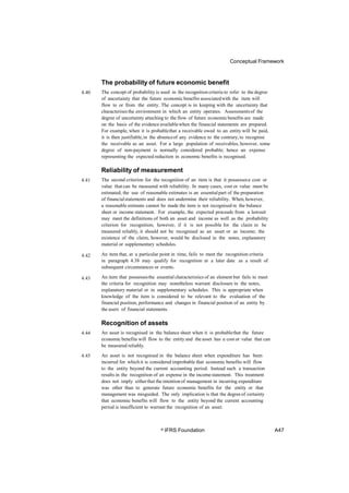 Conceptual Framework
The probability of future economic benefit
The concept of probability is used in the recognition criteria to refer to the degree
of uncertainty that the future economic benefits associatedwith the item will
flow to or from the entity. The concept is in keeping with the uncertainty that
characterisesthe environment in which an entity operates. Assessmentsof the
degree of uncertainty attaching to the flow of future economicbenefits are made
on the basis of the evidence availablewhen the financial statements are prepared.
For example, when it is probablethat a receivable owed to an entity will be paid,
it is then justifiable,in the absenceof any evidence to the contrary,to recognise
the receivable as an asset. For a large population of receivables, however, some
degree of non-payment is normally considered probable; hence an expense
representing the expected reduction in economic benefits is recognised.
4.40
Reliability of measurement
The second criterion for the recognition of an item is that it possessesa cost or
value that can be measured with reliability. In many cases, cost or value must be
estimated; the use of reasonable estimates is an essentialpart of the preparation
of financialstatements and does not undermine their reliability. When,however,
a reasonable estimate cannot be made the item is not recognised in the balance
sheet or income statement. For example, the expected proceeds from a lawsuit
may meet the definitions of both an asset and income as well as the probability
criterion for recognition; however, if it is not possible for the claim to be
measured reliably, it should not be recognised as an asset or as income; the
existence of the claim, however, would be disclosed in the notes, explanatory
material or supplementary schedules.
An item that, at a particular point in time, fails to meet the recognition criteria
in paragraph 4.38 may qualify for recognition at a later date as a result of
subsequent circumstances or events.
An item that possessesthe essential characteristics of an element but fails to meet
the criteria for recognition may nonetheless warrant disclosure in the notes,
explanatory material or in supplementary schedules. This is appropriate when
knowledge of the item is considered to be relevant to the evaluation of the
financial position, performance and changes in financial position of an entity by
the users of financial statements.
4.41
4.42
4.43
Recognition of assets
An asset is recognised in the balance sheet when it is probablethat the future
economic benefits will flow to the entity and the asset has a cost or value that can
be measured reliably.
An asset is not recognised in the balance sheet when expenditure has been
incurred for whichit is considered improbable that economic benefits will flow
to the entity beyond the current accounting period. Instead such a transaction
results in the recognition of an expense in the incomestatement. This treatment
does not imply eitherthat the intentionof management in incurring expenditure
was other than to generate future economic benefits for the entity or that
management was misguided. The only implication is that the degreeof certainty
that economic benefits will flow to the entity beyond the current accounting
period is insufficient to warrant the recognition of an asset.
4.44
4.45
© IFRS Foundation A47
 