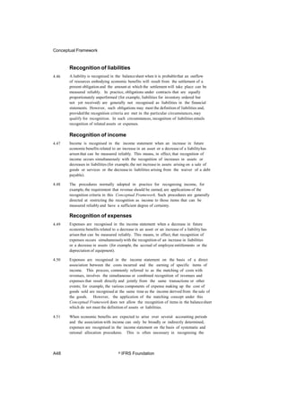 Conceptual Framework
Recognition of liabilities
A liability is recognised in the balancesheet when it is probablethat an outflow
of resources embodying economic benefits will result from the settlement of a
present obligation and the amount at which the settlement will take place can be
measured reliably. In practice, obligations under contracts that are equally
proportionately unperformed (for example, liabilities for inventory ordered but
not yet received) are generally not recognised as liabilities in the financial
statements. However, such obligations may meet the definition of liabilities and,
providedthe recognition criteria are met in the particular circumstances,may
qualify for recognition. In such circumstances, recognition of liabilities entails
recognition of related assets or expenses.
4.46
Recognition of income
Income is recognised in the income statement when an increase in future
economic benefits related to an increase in an asset or a decrease of a liabilityhas
arisen that can be measured reliably. This means, in effect, that recognition of
income occurs simultaneously with the recognition of increases in assets or
decreases in liabilities (for example, the net increase in assets arising on a sale of
goods or services or the decreasein liabilities arising from the waiver of a debt
payable).
4.47
4.48 The procedures normally adopted in practice for recognising income, for
example, the requirement that revenue should be earned, are applications of the
recognition criteria in this Conceptual Framework. Such procedures are generally
directed at restricting the recognition as income to those items that can be
measured reliably and have a sufficient degree of certainty.
Recognition of expenses
Expenses are recognised in the income statement when a decrease in future
economic benefits related to a decrease in an asset or an increase of a liability has
arisen that can be measured reliably. This means, in effect, that recognition of
expenses occurs simultaneouslywith the recognition of an increase in liabilities
or a decrease in assets (for example, the accrual of employee entitlements or the
depreciation of equipment).
4.49
4.50 Expenses are recognised in the income statement on the basis of a direct
association between the costs incurred and the earning of specific items of
income. This process, commonly referred to as the matching of costs with
revenues, involves the simultaneous or combined recognition of revenues and
expenses that result directly and jointly from the same transactions or other
events; for example, the various components of expense making up the cost of
goods sold are recognised at the same time as the income derived from the sale of
the goods. However, the application of the matching concept under this
Conceptual Framework does not allow the recognition of items in the balancesheet
which do not meet the definition of assets or liabilities.
4.51 When economic benefits are expected to arise over several accounting periods
and the associationwith income can only be broadly or indirectly determined,
expenses are recognised in the income statement on the basis of systematic and
rational allocation procedures. This is often necessary in recognising the
A48 © IFRS Foundation
 