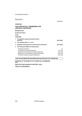 Conceptual Framework
CONTENTS
paragraphs
FOREWORD
THE CONCEPTUAL FRAMEWORK FOR
FINANCIAL REPORTING
INTRODUCTION
Purpose and status
Scope
CHAPTERS
1 The objective of general purpose financial
reporting
The reporting entity to be added
Qualitative characteristics of useful financial information
The Framework (1989): the remaining text
Underlying assumption
The elements of financial statements
Recognition of the elements of financial statements
Measurement of the elements of financial statements
Concepts of capital and capital maintenance
OB1–OB21
2
3
4
QC1–QC39
4.1
4.2–4.36
4.37–4.53
4.54–4.56
4.57–4.65
APPROVAL BY THE BOARD OF THE CONCEPTUAL FRAMEWORK
2010
BASIS FOR CONCLUSIONS ON CHAPTERS 1 AND 3
TABLE OF CONCORDANCE
A22 © IFRS Foundation
FOR THE ACCOMPANYING DOCUMENTS BELOW, SEE PART B OF THIS EDITION
 