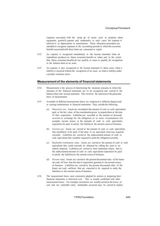 Conceptual Framework
expenses associated with the using up of assets such as property, plant,
equipment, goodwill, patents and trademarks; in such cases the expense is
referred to as depreciation or amortisation. These allocation procedures are
intended to recognise expenses in the accounting periods in whichthe economic
benefits associatedwith these items are consumed or expire.
4.52 An expense is recognised immediately in the income statement when an
expenditure produces no future economic benefits or when, and to the extent
that, future economic benefits do not qualify, or cease to qualify, for recognition
in the balance sheet as an asset.
4.53 An expense is also recognised in the income statement in those cases when a
liability is incurred without the recognition of an asset, as when a liability under
a product warranty arises.
Measurement of the elements of financial statements
4.54 Measurement is the process of determining the monetary amounts at which the
elements of the financial statements are to be recognised and carried in the
balancesheet and income statement. This involves the selectionof the particular
basis of measurement.
4.55 A number of different measurement bases are employed to different degrees and
in varying combinations in financial statements. They includethe following:
(a) Historical cost. Assets are recorded at the amount of cash or cash equivalents
paid or the fair value of the considerationgiven to acquirethem at the time
of their acquisition. Liabilities are recorded at the amount of proceeds
received in exchange for the obligation, or in some circumstances (for
example, income taxes), at the amounts of cash or cash equivalents
expected to be paid to satisfy the liabilityin the normal courseof business.
(b) Current cost. Assets are carried at the amount of cash or cash equivalents
that wouldhave to be paid if the same or an equivalent asset was acquired
currently. Liabilities are carried at the undiscounted amount of cash or
cash equivalentsthat wouldbe required to settle the obligationcurrently.
(c) Realisable (settlement) value. Assets are carried at the amount of cash or cash
equivalents that could currently be obtained by selling the asset in an
orderly disposal. Liabilities are carried at their settlement values; that is,
the undiscounted amounts of cash or cash equivalents expected to be paid
to satisfy the liabilitiesin the normal courseof business.
(d) Present value. Assets are carried at the present discountedvalue of the future
net cash inf lows that the item is expectedto generate in the normal course
of business. Liabilities are carried at the present discounted value of the
future net cash outflows that are expected to be required to settle the
liabilities in the normal courseof business.
4.56 The measurement basis most commonly adopted by entities in preparing their
financial statements is historical cost. This is usually combined with other
measurement bases. For example, inventories are usuallycarried at the lower of
cost and net realisable value, marketable securities may be carried at market
© IFRS Foundation A49
 