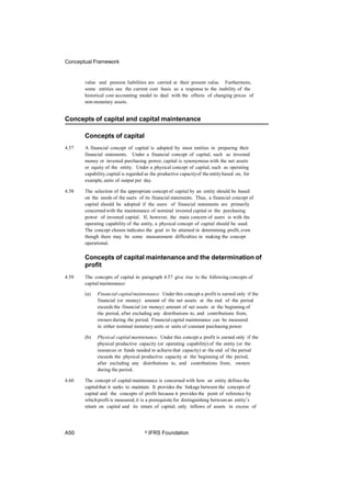 Conceptual Framework
value and pension liabilities are carried at their present value. Furthermore,
some entities use the current cost basis as a response to the inability of the
historical cost accounting model to deal with the effects of changing prices of
non-monetary assets.
Concepts of capital and capital maintenance
Concepts of capital
4.57 A financial concept of capital is adopted by most entities in preparing their
financial statements. Under a financial concept of capital, such as invested
money or invested purchasing power, capital is synonymous with the net assets
or equity of the entity. Under a physical concept of capital, such as operating
capability,capital is regarded as the productive capacityof the entitybased on, for
example, units of output per day.
4.58 The selection of the appropriate concept of capital by an entity should be based
on the needs of the users of its financial statements. Thus, a financial concept of
capital should be adopted if the users of financial statements are primarily
concerned with the maintenance of nominal invested capital or the purchasing
power of invested capital. If, however, the main concern of users is with the
operating capability of the entity, a physical concept of capital should be used.
The concept chosen indicates the goal to be attained in determining profit, even
though there may be some measurement difficulties in making the concept
operational.
Concepts of capital maintenance and the determination of
profit
4.59 The concepts of capital in paragraph 4.57 give rise to the following concepts of
capitalmaintenance:
(a) Financial capitalmaintenance. Under this concept a profit is earned only if the
financial (or money) amount of the net assets at the end of the period
exceeds the financial (or money) amount of net assets at the beginning of
the period, after excluding any distributions to, and contributions from,
owners during the period. Financialcapital maintenance can be measured
in either nominal monetary units or units of constant purchasing power.
(b) Physical capital maintenance. Under this concept a profit is earned only if the
physical productive capacity (or operating capability) of the entity (or the
resources or funds needed to achieve that capacity) at the end of the period
exceeds the physical productive capacity at the beginning of the period,
after excluding any distributions to, and contributions from, owners
during the period.
4.60 The concept of capital maintenance is concerned with how an entity defines the
capitalthat it seeks to maintain. It provides the linkage between the concepts of
capital and the concepts of profit because it provides the point of reference by
whichprofit is measured; it is a prerequisite for distinguishing between an entity’s
return on capital and its return of capital; only inflows of assets in excess of
A50 © IFRS Foundation
 