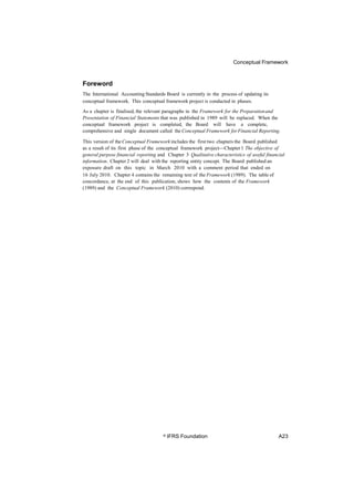 Conceptual Framework
Foreword
The International Accounting Standards Board is currently in the process of updating its
conceptual framework. This conceptual framework project is conducted in phases.
As a chapter is finalised, the relevant paragraphs in the Framework for the Preparationand
Presentation of Financial Statements that was published in 1989 will be replaced. When the
conceptual framework project is completed, the Board will have a complete,
comprehensive and single document called the Conceptual Framework forFinancial Reporting.
This version of the Conceptual Framework includes the first two chapters the Board published
as a result of its first phase of the conceptual framework project—Chapter 1 The objective of
general purpose financial reporting and Chapter 3 Qualitative characteristics of useful financial
information. Chapter 2 will deal with the reporting entity concept. The Board published an
exposure draft on this topic in March 2010 with a comment period that ended on
16 July 2010. Chapter 4 contains the remaining text of the Framework (1989). The table of
concordance, at the end of this publication, shows how the contents of the Framework
(1989) and the Conceptual Framework (2010) correspond.
© IFRS Foundation A23
 