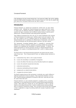 Conceptual Framework
Introduction
Financial statements are prepared and presented for external users by many entities
around the world. Although such financial statements may appear similar from country
to country, there are differences which have probably been caused by a variety of social,
economic and legal circumstances and by different countries having in mind the needs of
different users of financial statements when setting national requirements.
These different circumstances have led to the use of a variety of definitions of the elements
of financial statements: for example, assets, liabilities, equity, income and expenses. They
have also resulted in the use of different criteria for the recognition of items in the
financial statements and in a preference for different bases of measurement. The scope of
the financial statements and the disclosuresmade in them have also been affected.
The International Accounting Standards Board is committed to narrowing these
differences by seeking to harmonise regulations, accounting standards and procedures
relating to the preparation and presentation of financial statements. It believes that
further harmonisation can best be pursued by focusing on financialstatements that are
prepared for the purpose of providing information that is useful in making economic
decisions.
The Board believes that financialstatements prepared for this purpose meet the common
needs of most users. This is because nearly all users are making economic decisions, for
example:
(a)
(b)
(c)
(d)
(e)
(f)
(g)
(h)
to decidewhen to buy, hold or sell an equity investment.
to assess the stewardshipor accountability of management.
to assess the abilityof the entity to pay and provideother benefits to its employees.
to assess the securityfor amounts lent to the entity.
to determine taxation policies.
to determine distributable profits and dividends.
to prepare and use national income statistics.
to regulate the activitiesof entities.
The Board recognises,however, that governments, in particular, may specify different or
additional requirements for their own purposes. These requirements should not, however,
affect financial statements published for the benefit of other users unless they also meet
the needs of those other users.
Financial statements are most commonly prepared in accordance with an accounting
model based on recoverable historical cost and the nominal financialcapitalmaintenance
concept. Other models and concepts may be more appropriate in order to meet the
objective of providing information that is useful for making economic decisions although
there is at present no consensus for change. This Conceptual Framework has been developed
so that it is applicable to a range of accounting models and concepts of capital and capital
maintenance.
A24 © IFRS Foundation
The Introduction has been carried forward from the Framework (1989). This will be updated
when the IASB considers the purpose of the Conceptual Framework. Until then, the purpose and
the status of the Conceptual Framework are the same as before.
 