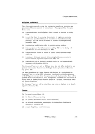 Conceptual Framework
Purpose and status
This Conceptual Framework sets out the concepts that underlie the preparation and
presentation of financial statements for external users. The purpose of the Conceptual
Framework is:
(a) to assistthe Board in the development of future IFRSs and in its review of existing
IFRSs;
(b) to assist the Board in promoting harmonisation of regulations, accounting
standards and procedures relating to the presentation of financial statements by
providing a basis for reducing the number of alternative accounting treatments
permitted by IFRSs;
(c) to assistnational standard-settingbodies in developing national standards;
(d) to assist preparers of financial statements in applying IFRSs and in dealing with
topicsthat have yet to form the subjectof an IFRS;
(e) to assist auditors in forming an opinion on whether financial statements comply
with IFRSs;
(f) to assist users of financial statements in interpreting the information contained in
financial statements prepared in compliance with IFRSs; and
(g) to provide those who are interested in the work of the IASB with information about
its approachto the formulation of IFRSs.
This ConceptualFramework is not an IFRS and hence does not define standards for any
particular measurement or disclosure issue. Nothing in this Conceptual Framework overrides
any specific IFRS.
The Board recognisesthat in a limited number of cases there may be a conflict between the
Conceptual Framework and an IFRS. In those cases wherethere is a conflict,the requirements
of the IFRS prevail over those of the Conceptual Framework. As, however, the Board will be
guided by the Conceptual Framework in the development of future IFRSs and in its review of
existing IFRSs,the number of cases of conflict between the Conceptual Framework and IFRSs
will diminish through time.
The Conceptual Framework will be revised from time to time on the basis of the Board’s
experience of working with it.
Scope
The Conceptual Framework deals with:
(a) the objective of financial reporting;
(b) the qualitative characteristicsof useful financial information;
(c) the definition, recognition and measurement of the elements from which financial
statements are constructed; and
(d) concepts of capital and capital maintenance.
© IFRS Foundation A25
 