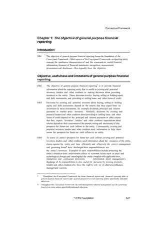 Conceptual Framework
Chapter 1: The objective of general purpose financial
reporting
Introduction
OB1 The objective of general purpose financial reporting forms the foundation of the
Conceptual Framework. Other aspectsof the Conceptual Framework—areporting entity
concept, the qualitative characteristics of, and the constraint on, useful financial
information, elements of financial statements, recognition, measurement,
presentation and disclosure—flow logically from the objective.
Objective, usefulness and limitations of general purpose financial
reporting
The objective of general purpose financial reporting* is to provide financial
information about the reporting entity that is useful to existing and potential
investors, lenders and other creditors in making decisions about providing
resources to the entity. Those decisions involve buying, selling or holding equity
and debt instruments, and providing or settling loans and other forms of credit.
OB2
OB3 Decisions by existing and potential investors about buying, selling or holding
equity and debt instruments depend on the returns that they expect from an
investment in those instruments, for example dividends, principal and interest
payments or market price increases. Similarly, decisions by existing and
potential lenders and other creditors about providing or settling loans and other
forms of credit depend on the principal and interest payments or other returns
that they expect. Investors’, lenders’ and other creditors’ expectations about
returns dependon their assessmentof the amount, timingand uncertaintyof (the
prospects for) future net cash inflows to the entity. Consequently, existing and
potential investors, lenders and other creditors need information to help them
assess the prospects for future net cash inflows to an entity.
OB4 To assess an entity’s prospects for future net cash inflows, existing and potential
investors, lenders and other creditors need information about the resources of the entity,
claims against the entity, and how efficiently and effectively the entity’s management
and governing board† have discharged their responsibilities to use
the entity’s resources. Examples of such responsibilities include protecting the
entity’s resources from unfavourable effects of economic factors such as price and
technological changes and ensuringthat the entity complieswith applicablelaws,
regulations and contractual provisions. Information about management’s
discharge of its responsibilities is also useful for decisions by existing investors,
lenders and other creditors who have the right to vote on or otherwise influence
management’s actions.
* Throughout this Conceptual Framework, the terms financial reports and financial reporting refer to
general purpose financial reports and general purpose financial reporting unless specifically indicated
otherwise.
† Throughout this Conceptual Framework, the term management refers to management and the governing
boardof an entity unless specificallyindicated otherwise.
© IFRS Foundation A27
 