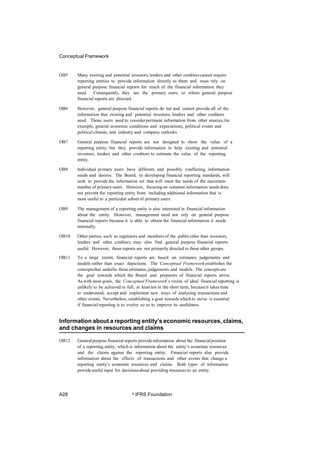 Conceptual Framework
OB5 Many existing and potential investors,lenders and other creditorscannot require
reporting entities to provide information directly to them and must rely on
general purpose financial reports for much of the financial information they
need. Consequently, they are the primary users to whom general purpose
financial reports are directed.
OB6 However, general purpose financial reports do not and cannot provide all of the
information that existing and potential investors, lenders and other creditors
need. Those users need to considerpertinent information from other sources,for
example, general economic conditions and expectations, political events and
political climate, and industry and company outlooks.
OB7 General purpose financial reports are not designed to show the value of a
reporting entity; but they provide information to help existing and potential
investors, lenders and other creditors to estimate the value of the reporting
entity.
OB8 Individual primary users have different, and possibly conflicting, information
needs and desires. The Board, in developing financial reporting standards, will
seek to provide the information set that will meet the needs of the maximum
number of primary users. However, focusing on common information needs does
not prevent the reporting entity from including additional information that is
most useful to a particular subset of primary users.
OB9 The management of a reporting entity is also interested in financial information
about the entity. However, management need not rely on general purpose
financial reports because it is able to obtain the financial information it needs
internally.
OB10 Other parties, such as regulators and members of the publicother than investors,
lenders and other creditors, may also find general purpose financial reports
useful. However, those reports are not primarily directed to these other groups.
OB11 To a large extent, financial reports are based on estimates, judgements and
models rather than exact depictions. The Conceptual Frameworkestablishes the
conceptsthat underlie those estimates, judgements and models. The conceptsare
the goal towards which the Board and preparers of financial reports strive.
As with most goals, the Conceptual Framework’s vision of ideal financial reporting is
unlikely to be achieved in full, at leastnot in the short term, becauseit takes time
to understand, accept and implement new ways of analysing transactions and
other events. Nevertheless, establishing a goal towards which to strive is essential
if financial reporting is to evolve so as to improve its usefulness.
Information about a reporting entity’s economic resources, claims,
and changes in resources and claims
OB12 Generalpurpose financial reports provideinformation about the financialposition
of a reporting entity, which is information about the entity’s economic resources
and the claims against the reporting entity. Financial reports also provide
information about the effects of transactions and other events that change a
reporting entity’s economic resources and claims. Both types of information
provideuseful input for decisionsabout providing resources to an entity.
A28 © IFRS Foundation
 