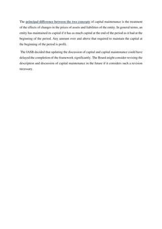 The principal difference between the two concepts of capital maintenance is the treatment
of the effects of changes in the prices of assets and liabilities of the entity. In general terms, an
entity has maintained its capital if it has as much capital at the end of the period as it had at the
beginning of the period. Any amount over and above that required to maintain the capital at
the beginning of the period is profit.
The IASB decided that updating the discussion of capital and capital maintenance could have
delayed the completion of the framework significantly. The Board might consider revising the
description and discussion of capital maintenance in the future if it considers such a revision
necessary.
 