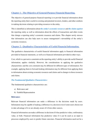 Chapter 1 - The Objective of General-Purpose Financial Reporting.
The objective of general-purpose financial reporting is to provide financial information about
the reporting entity that is useful to existing and potential investors, lenders, and other creditors
in making decisions relating to providing resources to the entity.
This is identified as information about the entity’s economic resources and the claims against
the reporting entity as well as information about the effects of transactions and other events
that change a reporting entity’s economic resources and claims. This chapter newly stresses
that information can also help users to assess management’s stewardship of the entity’s
economic resources.
Chapter 2 - Qualitative Characteristics of Useful Financial Information.
The qualitative characteristics of useful financial information apply to financial information
provided in financial statements, as well as to financial information provided in other ways.
Cost, which is a pervasive constraint on the reporting entity’s ability to provide useful financial
information, applies similarly. However, the considerations in applying the qualitative
characteristics and the cost constraint may be different for different types of information. For
example, applying them to forward-looking information may be different from applying them
to information about existing economic resources and claims and to changes in those resources
and claims.
The Fundamental Qualitative Characteristics:
The fundamental qualitative characteristics are:
a) Relevance and
b) Faithful Representation
Relevance:
Relevant financial information can make a difference in the decisions made by users.
Information may be capable of making a difference in a decision even if some users choose not
to take advantage of it or are already aware of it from other sources.
Financial information can make a difference in decisions if it has predictive value, confirmatory
value, or both. Financial information has predictive value if it can be used as an input to
processes employed by users to predict future outcomes. Financial information need not be a
 