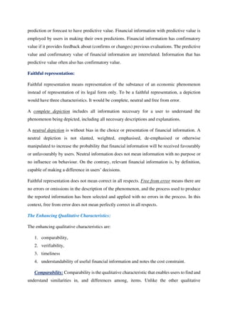 prediction or forecast to have predictive value. Financial information with predictive value is
employed by users in making their own predictions. Financial information has confirmatory
value if it provides feedback about (confirms or changes) previous evaluations. The predictive
value and confirmatory value of financial information are interrelated. Information that has
predictive value often also has confirmatory value.
Faithful representation:
Faithful representation means representation of the substance of an economic phenomenon
instead of representation of its legal form only. To be a faithful representation, a depiction
would have three characteristics. It would be complete, neutral and free from error.
A complete depiction includes all information necessary for a user to understand the
phenomenon being depicted, including all necessary descriptions and explanations.
A neutral depiction is without bias in the choice or presentation of financial information. A
neutral depiction is not slanted, weighted, emphasised, de-emphasised or otherwise
manipulated to increase the probability that financial information will be received favourably
or unfavourably by users. Neutral information does not mean information with no purpose or
no influence on behaviour. On the contrary, relevant financial information is, by definition,
capable of making a difference in users’ decisions.
Faithful representation does not mean correct in all respects. Free from error means there are
no errors or omissions in the description of the phenomenon, and the process used to produce
the reported information has been selected and applied with no errors in the process. In this
context, free from error does not mean perfectly correct in all respects.
The Enhancing Qualitative Characteristics:
The enhancing qualitative characteristics are:
1. comparability,
2. verifiability,
3. timeliness
4. understandability of useful financial information and notes the cost constraint.
Comparability: Comparability is the qualitative characteristic that enables users to find and
understand similarities in, and differences among, items. Unlike the other qualitative
 