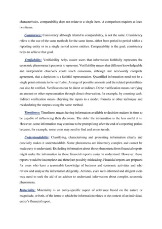 characteristics, comparability does not relate to a single item. A comparison requires at least
two items.
Consistency: Consistency although related to comparability, is not the same. Consistency
refers to the use of the same methods for the same items, either from period to period within a
reporting entity or in a single period across entities. Comparability is the goal; consistency
helps to achieve that goal.
Verifiability: Verifiability helps assure users that information faithfully represents the
economic phenomena it purports to represent. Verifiability means that different knowledgeable
and independent observers could reach consensus, although not necessarily complete
agreement, that a depiction is a faithful representation. Quantified information need not be a
single point estimate to be verifiable. A range of possible amounts and the related probabilities
can also be verified. Verification can be direct or indirect. Direct verification means verifying
an amount or other representation through direct observation, for example, by counting cash.
Indirect verification means checking the inputs to a model, formula or other technique and
recalculating the outputs using the same method.
Timeliness: Timeliness means having information available to decision-makers in time to
be capable of influencing their decisions. The older the information is the less useful it is.
However, some information may continue to be prompt long after the end of a reporting period
because, for example, some users may need to find and assess trends.
Understandability: Classifying, characterising and presenting information clearly and
concisely makes it understandable. Some phenomena are inherently complex and cannot be
made easy to understand. Excluding information about those phenomena from financial reports
might make the information in those financial reports easier to understand. However, those
reports would be incomplete and therefore possibly misleading. Financial reports are prepared
for users who have a reasonable knowledge of business and economic activities and who
review and analyse the information diligently. At times, even well-informed and diligent users
may need to seek the aid of an adviser to understand information about complex economic
phenomena.
Materiality: Materiality is an entity-specific aspect of relevance based on the nature or
magnitude, or both, of the items to which the information relates in the context of an individual
entity’s financial report.
 