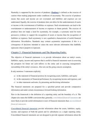 Neutrality is supported by the exercise of prudence. Prudence is defined as the exercise of
caution when making judgements under conditions of uncertainty. The exercise of prudence
means that assets and income are not overstated, and liabilities and expenses are not
understated. Equally, the exercise of prudence does not allow for the understatement of assets
or income or the overstatement of liabilities or expenses. Such misstatements can lead to the
overstatement or understatement of income or expenses in future periods. The exercise of
prudence does not imply a need for asymmetry, for example, a systematic need for more
persuasive evidence to support the recognition of assets or income than the recognition of
liabilities or expenses. Such asymmetry is not a qualitative characteristic of useful financial
information. Nevertheless, Standards may contain asymmetric requirements if this is a
consequence of decisions intended to select the most relevant information that faithfully
represents what it purports to represent.
Chapter 3 - Financial Statements and The Reporting Entity.
The objective of financial statements is to provide information about an entity's assets,
liabilities, equity, income and expenses that is useful to financial statements users in assessing
the prospects for future net cash inflows to the entity and in assessing management's
stewardship of the entity's resources. Also sets out the going concern assumption.
It only mentions 3 statements explicitly:
a) in the statement of financial position, by recognising assets, liabilities, and equity
b) in the statement(s) of financial performance, by recognising income and expenses; and
c) in other statements and notes, by presenting and disclosing information
The financial statements are prepared for a specified period and provide comparative
information and under certain circumstances forward-looking information.
New to the framework is the definition of a reporting entity and the boundary of a it. The
chapter also states the IASB's conviction that, generally, consolidated financial statements are
more likely to provide useful information to users of financial statements than unconsolidated
financial statements.
Consolidated financial statements provide information about the assets, liabilities, equity,
income, and expenses of both the parent and its subsidiaries as a single reporting entity.
Consolidated financial statements are not designed to provide separate information about the
 