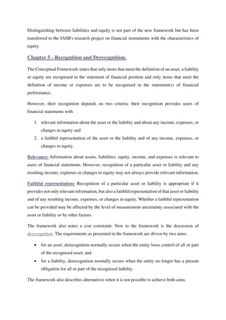 Distinguishing between liabilities and equity is not part of the new framework but has been
transferred to the IASB's research project on financial instruments with the characteristics of
equity.
Chapter 5 - Recognition and Derecognition.
The Conceptual Framework states that only items that meet the definition of an asset, a liability
or equity are recognised in the statement of financial position and only items that meet the
definition of income or expenses are to be recognised in the statement(s) of financial
performance.
However, their recognition depends on two criteria: their recognition provides users of
financial statements with
1. relevant information about the asset or the liability and about any income, expenses, or
changes in equity and
2. a faithful representation of the asset or the liability and of any income, expenses, or
changes in equity.
Relevance: Information about assets, liabilities, equity, income, and expenses is relevant to
users of financial statements. However, recognition of a particular asset or liability and any
resulting income, expenses or changes in equity may not always provide relevant information.
Faithful representation: Recognition of a particular asset or liability is appropriate if it
provides not only relevant information, but also a faithful representation of that asset or liability
and of any resulting income, expenses, or changes in equity. Whether a faithful representation
can be provided may be affected by the level of measurement uncertainty associated with the
asset or liability or by other factors.
The framework also notes a cost constraint. New to the framework is the discussion of
derecognition. The requirements as presented in the framework are driven by two aims:
• for an asset, derecognition normally occurs when the entity loses control of all or part
of the recognised asset; and
• for a liability, derecognition normally occurs when the entity no longer has a present
obligation for all or part of the recognised liability
The framework also describes alternatives when it is not possible to achieve both aims.
 