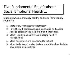 Five Fundamental Beliefs about
Social Emotional Health …
Students who are mentally healthy and social-emotionally
sound are:
1. More likely to succeed academically
2. Have the self-confidence, resilience, grit, and coping
skills to persist in the face of difficult challenges
3. More friendly and skilled in managing positive
relationships
4. More engaged in and connected to school
5. More likely to make wise decisions and thus less likely to
have discipline problems
9
 