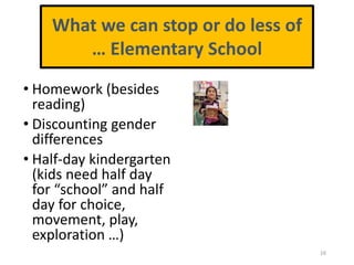 • Homework (besides
reading)
• Discounting gender
differences
• Half-day kindergarten
(kids need half day
for “school” and half
day for choice,
movement, play,
exploration …)
16
What we can stop or do less of
… Elementary School
 
