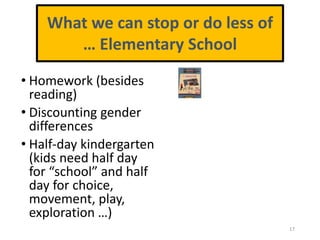 • Homework (besides
reading)
• Discounting gender
differences
• Half-day kindergarten
(kids need half day
for “school” and half
day for choice,
movement, play,
exploration …)
17
What we can stop or do less of
… Elementary School
 