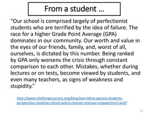 “Our school is comprised largely of perfectionist
students who are terrified by the idea of failure. The
race for a higher Grade Point Average (GPA)
dominates in our community. Our worth and value in
the eyes of our friends, family, and, worst of all,
ourselves, is dictated by this number. Being ranked
by GPA only worsens the crisis through constant
comparison to each other. Mistakes, whether during
lectures or on tests, become viewed by students, and
even many teachers, as signs of weakness and
stupidity.”
24
http://www.challengesuccess.org/blog/overriding-gamea-students-
perspective-creating-school-policy-change-improve-engagement-well/
From a student …
 