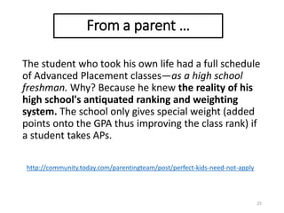 The student who took his own life had a full schedule
of Advanced Placement classes—as a high school
freshman. Why? Because he knew the reality of his
high school's antiquated ranking and weighting
system. The school only gives special weight (added
points onto the GPA thus improving the class rank) if
a student takes APs.
25
http://community.today.com/parentingteam/post/perfect-kids-need-not-apply
From a parent …
 