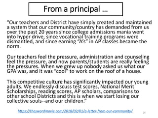 “Our teachers and District have simply created and maintained
a system that our community/country has demanded from us
over the past 20 years since college admissions mania went
into hyper drive, since vocational training programs were
dismantled, and since earning “A’s” in AP classes became the
norm.
Our teachers feel the pressure, administration and counseling
feel the pressure, and now parents/students are really feeling
the pressures. When we grew up nobody asked us what our
GPA was, and it was “cool” to work on the roof of a house.
This competitive culture has significantly impacted our young
adults. We endlessly discuss test scores, National Merit
Scholarships, reading scores, AP scholars, comparisons to
other school Districts and this is when we start losing our
collective souls--and our children.”
26https://theswordmovie.com/2018/02/01/a-letter-from-our-community/
From a principal …
 