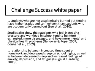 Challenge Success white paper
… students who are not academically burned out tend to
have higher grades and self- esteem than students who
are academically burned out (Lee et al., 2010).
Studies also show that students who feel increasing
pressure and workload in school tend to be more
exhausted, more disengaged, and have more mental and
physical health problems (Galloway & Pope, 2007;
Conner et al., 2009).
… relationship between increased time spent on
homework and decreased sleep on school nights, as well
as between decreased sleep and increased feelings of
anxiety, depression, and fatigue (Fuligni & Hardway,
2006).
27
 