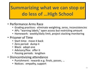 • Performance Arms Race
• Grading practices: eliminate weighting, zeros, inconsistencies
• APs: “warning labels,” open access but restricting amount
• Homework: weekly/daily limit, project stacking monitoring
• Prisoner of Time
• Start time: move it back
• Zero period: dump it
• Block: adopt one
• Advisory/flex: offer it
• Passing periods: lengthen
• Disincentivizing attendance
• Punishment: rewards e.g. finals, passes, …
• Notices: empathy, support
28
Summarizing what we can stop or
do less of …High School
 