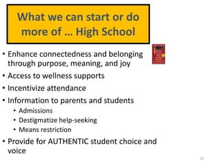 • Enhance connectedness and belonging
through purpose, meaning, and joy
• Access to wellness supports
• Incentivize attendance
• Information to parents and students
• Admissions
• Destigmatize help-seeking
• Means restriction
• Provide for AUTHENTIC student choice and
voice
32
What we can start or do
more of … High School
 