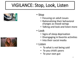 VIGILANCE: Stop, Look, Listen
33
• Stop
• Focusing on adult issues
• Rationalizing their behavioral
changes as mood swings
• Talking and look and listen more
• Look
• Signs of sleep deprivation
• Disengaging in favorite activities
• Into their social media
• Listen
• To what is not being said
• To you child’s peers
• To your own gut
 