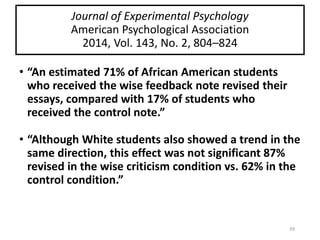 Journal of Experimental Psychology
American Psychological Association
2014, Vol. 143, No. 2, 804–824
• “An estimated 71% of African American students
who received the wise feedback note revised their
essays, compared with 17% of students who
received the control note.”
• “Although White students also showed a trend in the
same direction, this effect was not significant 87%
revised in the wise criticism condition vs. 62% in the
control condition.”
39
 