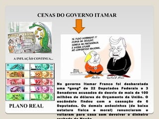 CENAS DO GOVERNO ITAMAR




 A INFLAÇÃO CONTINUA...




                          No governo Itamar Franco foi desbaratada
                          uma “gang” de 22 Deputados Federais e 3
                          Senadores acusados do desvio de mais de 100
                          milhões de dólares do Orçamento da União. O
                          escândalo findou com a cassação de 6
PLANO REAL                Deputados. Os demais anõezinhos (de baixa
                          estatura  física  e  moral) renunciaram   e
                          voltaram para casa sem devolver o dinheiro
 