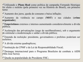 Utilizando o Plano Real como política de campanha Fernando Henrique
foi eleito e reeleito (pela primeira vez na História do Brasil), em primeiro
turno
Aumento dos juros, queda do consumo e baixa inflação;
Aumento da violência no campo (MST) e nas cidades (crime
organizado);
Empréstimos externos e internos aumentando consideravelmente a dívida
pública;
Aceleração das privatizações (auge do neoliberalismo), sob o argumento
de estimular a modernização e saldar a dívida pública;
Emenda da reeleição: presidente, governadores e prefeitos poderiam ser
reeleitos;
A dívida externa quadruplicou;
Instituição da CPMF e da Lei de Responsabilidade Fiscal;
Destaque internacional para o Programa Brasileiro de combate a AIDS
(Min José Serra);
Queda na popularidade do Presidente FHC;
 