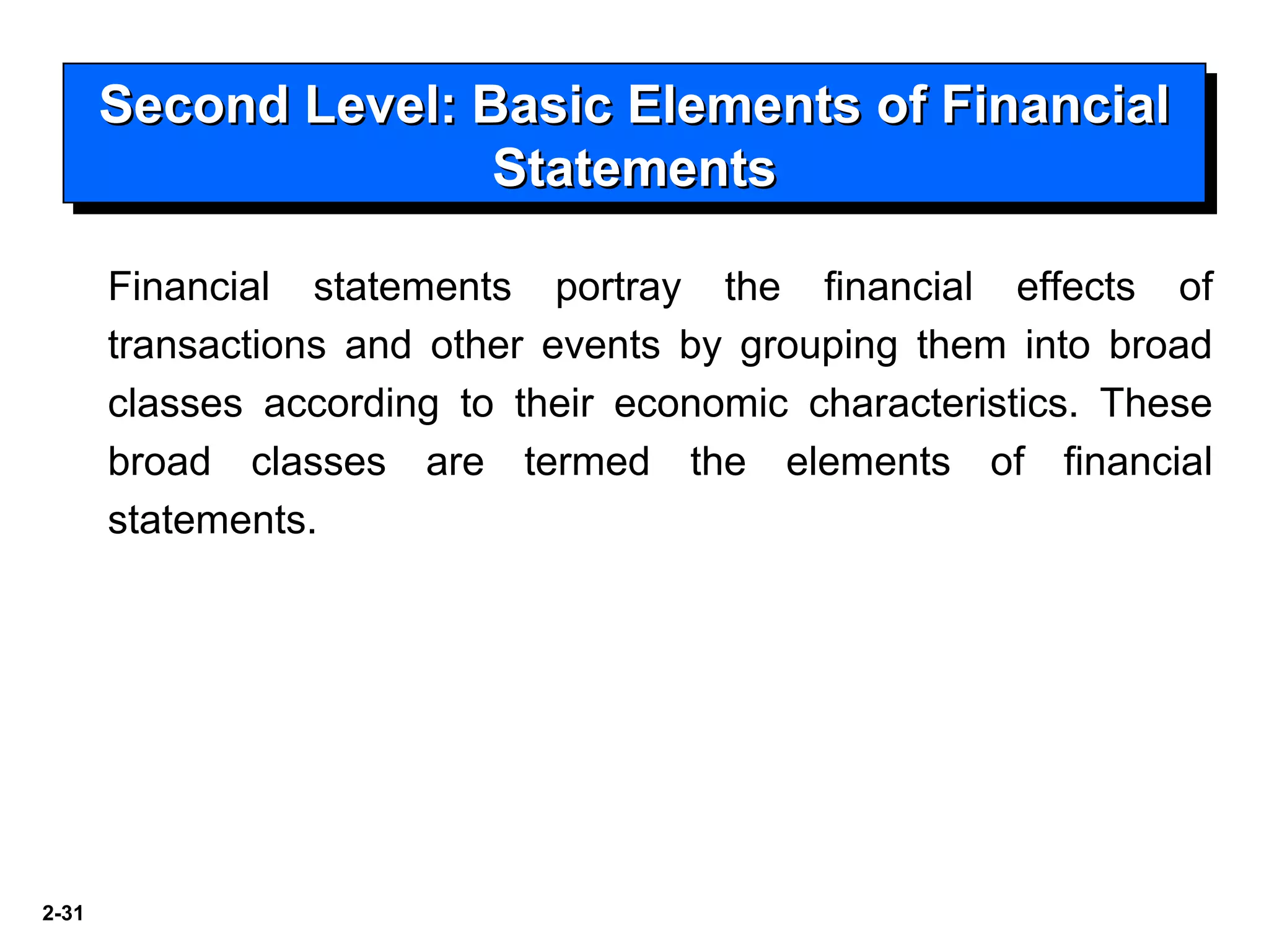 2-31
Second Level: Basic Elements of FinancialSecond Level: Basic Elements of Financial
StatementsStatements
Second Level: Basic Elements of FinancialSecond Level: Basic Elements of Financial
StatementsStatements
Financial statements portray the financial effects of
transactions and other events by grouping them into broad
classes according to their economic characteristics. These
broad classes are termed the elements of financial
statements.
 