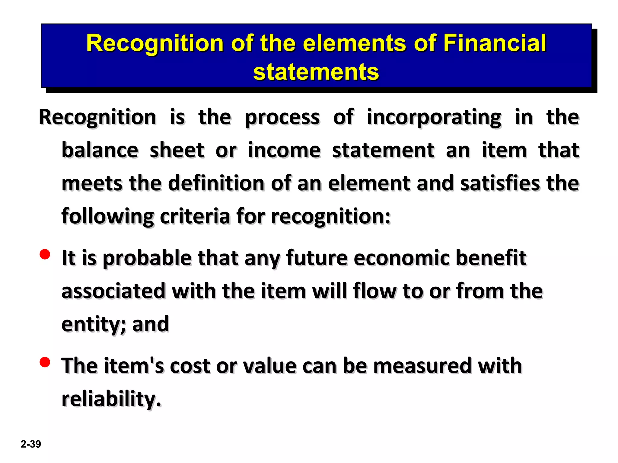 2-39
Recognition of the elements of FinancialRecognition of the elements of Financial
statementsstatements
Recognition of the elements of FinancialRecognition of the elements of Financial
statementsstatements
Recognition is the process of incorporating in theRecognition is the process of incorporating in the
balance sheet or income statement an item thatbalance sheet or income statement an item that
meets the definition of an element and satisfies themeets the definition of an element and satisfies the
following criteria for recognition:following criteria for recognition:
 It is probable that any future economic benefitIt is probable that any future economic benefit
associated with the item will flow to or from theassociated with the item will flow to or from the
entity; andentity; and
 The item's cost or value can be measured withThe item's cost or value can be measured with
reliability.reliability.
 