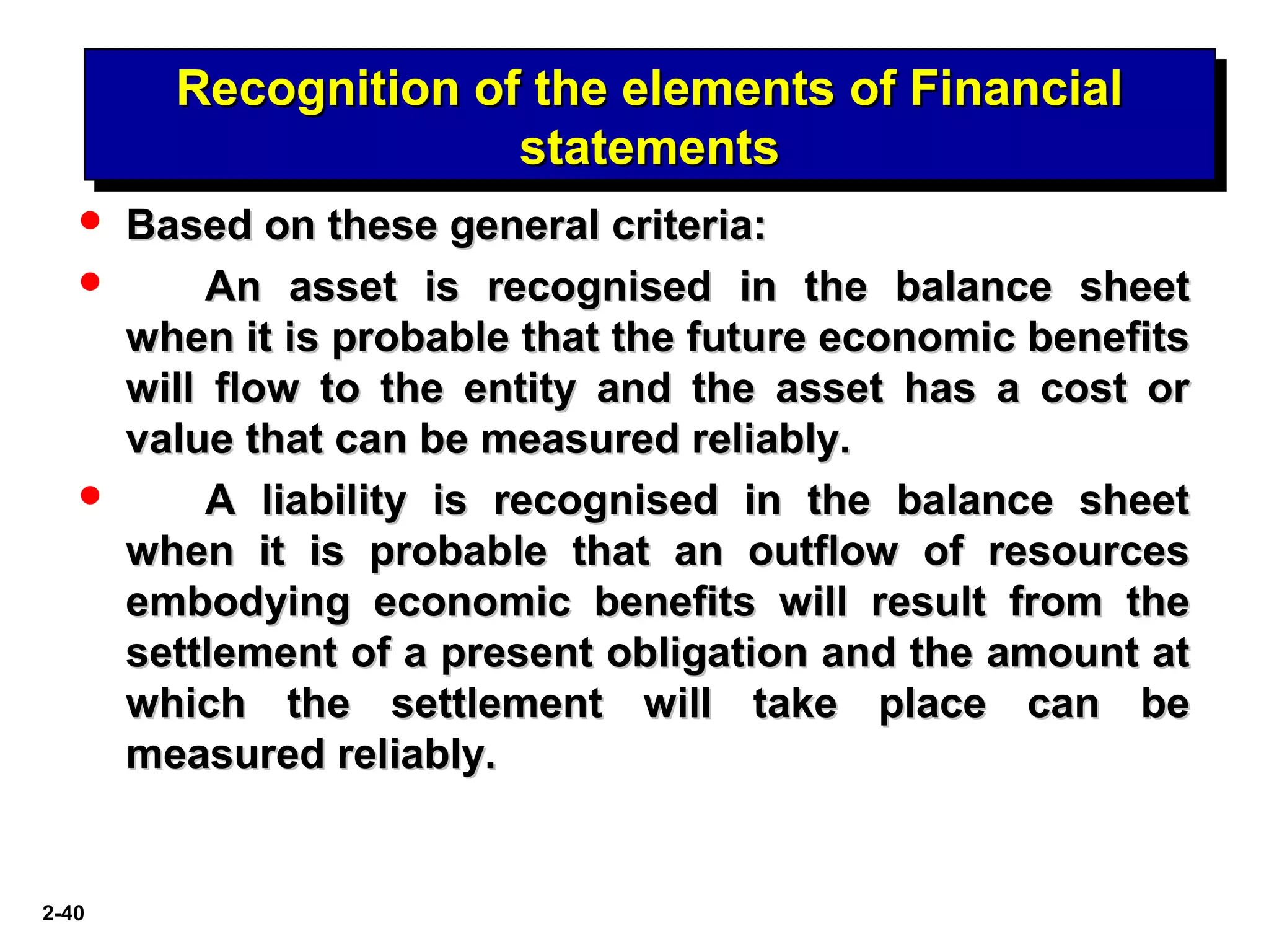2-40
Recognition of the elements of FinancialRecognition of the elements of Financial
statementsstatements
Recognition of the elements of FinancialRecognition of the elements of Financial
statementsstatements
 Based on these general criteria:Based on these general criteria:
 An asset is recognised in the balance sheetAn asset is recognised in the balance sheet
when it is probable that the future economic benefitswhen it is probable that the future economic benefits
will flow to the entity and the asset has a cost orwill flow to the entity and the asset has a cost or
value that can be measured reliably.value that can be measured reliably.
 A liability is recognised in the balance sheetA liability is recognised in the balance sheet
when it is probable that an outflow of resourceswhen it is probable that an outflow of resources
embodying economic benefits will result from theembodying economic benefits will result from the
settlement of a present obligation and the amount atsettlement of a present obligation and the amount at
which the settlement will take place can bewhich the settlement will take place can be
measured reliably.measured reliably.
 