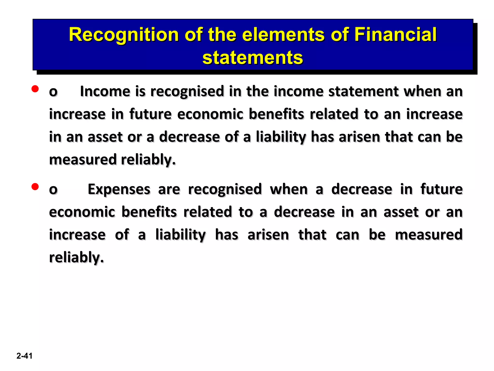 2-41
Recognition of the elements of FinancialRecognition of the elements of Financial
statementsstatements
Recognition of the elements of FinancialRecognition of the elements of Financial
statementsstatements
 oo Income is recognised in the income statement when anIncome is recognised in the income statement when an
increase in future economic benefits related to an increaseincrease in future economic benefits related to an increase
in an asset or a decrease of a liability has arisen that can bein an asset or a decrease of a liability has arisen that can be
measured reliably.measured reliably.
 oo Expenses are recognised when a decrease in futureExpenses are recognised when a decrease in future
economic benefits related to a decrease in an asset or aneconomic benefits related to a decrease in an asset or an
increase of a liability has arisen that can be measuredincrease of a liability has arisen that can be measured
reliably.reliably.
 