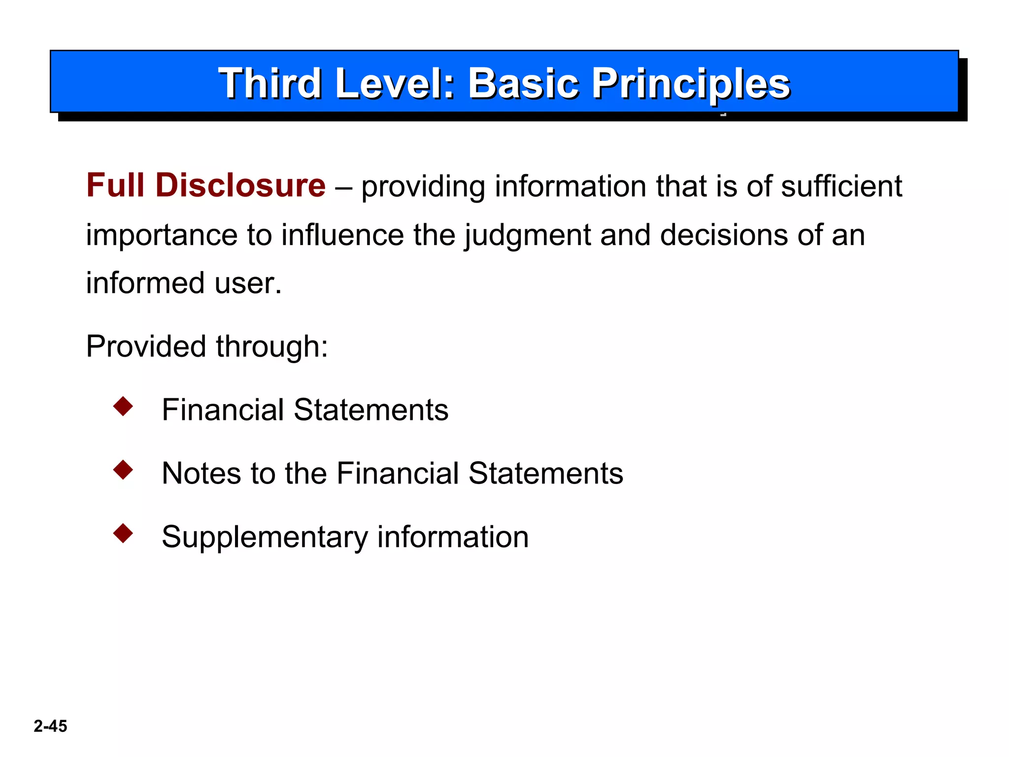 2-45
Third Level: Basic PrinciplesThird Level: Basic PrinciplesThird Level: Basic PrinciplesThird Level: Basic Principles
Full Disclosure – providing information that is of sufficient
importance to influence the judgment and decisions of an
informed user.
Provided through:
 Financial Statements
 Notes to the Financial Statements
 Supplementary information
 